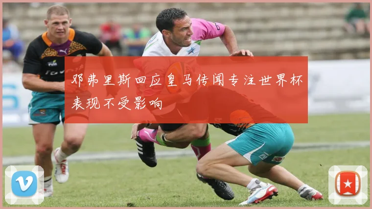 邓弗里斯回应皇马传闻专注世界杯表现不受影响