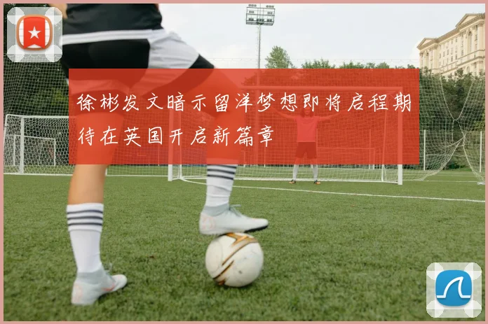 徐彬发文暗示留洋梦想即将启程期待在英国开启新篇章
