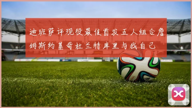 迪班萨评现役最佳首发五人组合詹姆斯约基奇杜兰特库里与我自己