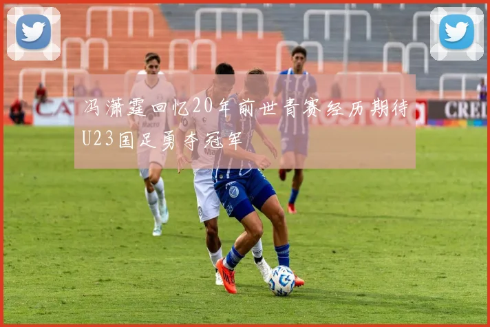 冯潇霆回忆20年前世青赛经历期待U23国足勇夺冠军