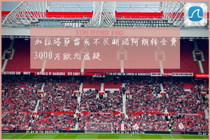 加拉塔萨雷或不买断诺阿朗转会费3000万欧元成疑