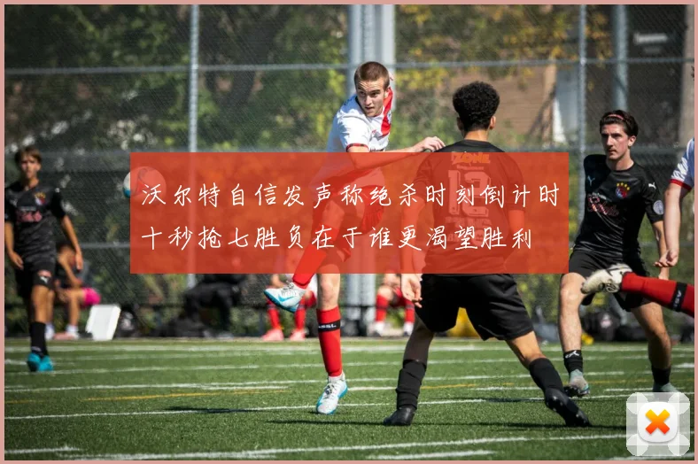 沃尔特自信发声称绝杀时刻倒计时十秒抢七胜负在于谁更渴望胜利