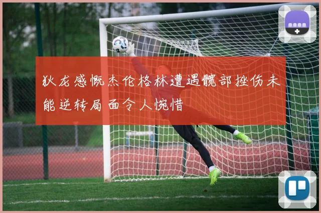 狄龙感慨杰伦格林遭遇髋部挫伤未能逆转局面令人惋惜