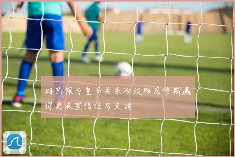姆巴佩与皇马关系冷淡维尼修斯赢得更衣室信任与支持