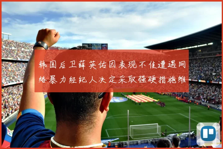 韩国后卫薛英佑因表现不佳遭遇网络暴力经纪人决定采取强硬措施维护权益