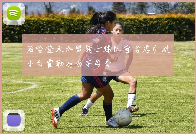 若哈登未加盟骑士球队曾考虑引进小白霍勒迪或字母哥