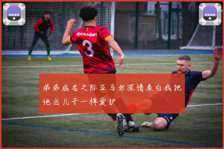 弟弟成名之际亚马尔深情表白我把他当儿子一样爱护