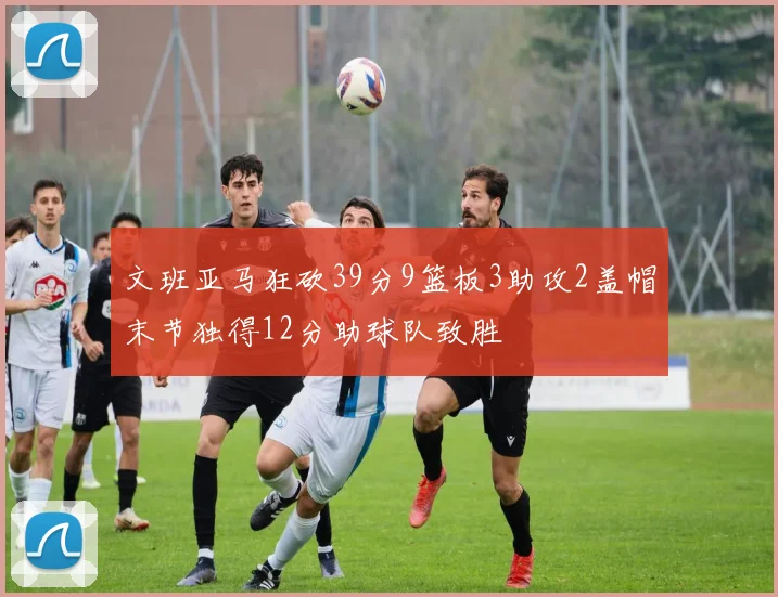文班亚马狂砍39分9篮板3助攻2盖帽末节独得12分助球队致胜