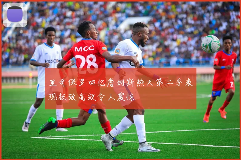 里奇保罗回忆詹姆斯热火第二季表现极致高效令人震惊