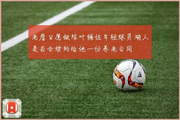 老詹甘愿做绿叶辅佐年轻球员湖人是否会续约给他一份养老合同