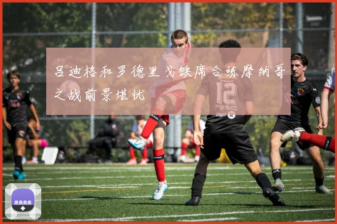 吕迪格和罗德里戈缺席合练摩纳哥之战前景堪忧