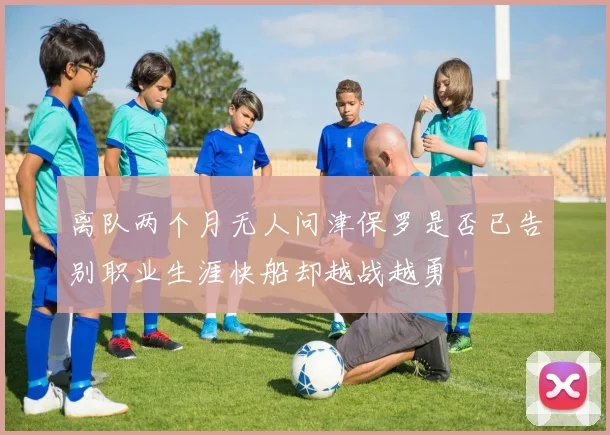 离队两个月无人问津保罗是否已告别职业生涯快船却越战越勇