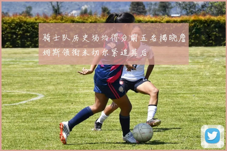 骑士队历史场均得分前五名揭晓詹姆斯领衔米切尔紧追其后