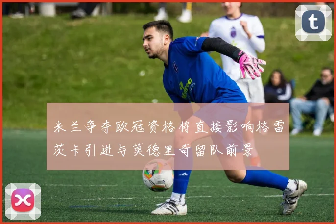 米兰争夺欧冠资格将直接影响格雷茨卡引进与莫德里奇留队前景