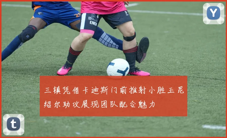 三镇凭借卡迪斯门前推射小胜玉昆绍尔助攻展现团队配合魅力