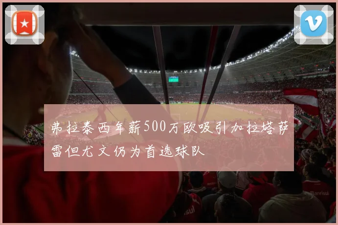 弗拉泰西年薪500万欧吸引加拉塔萨雷但尤文仍为首选球队