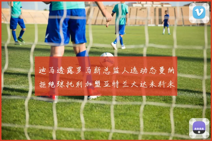 迪马透露罗马新总监人选动态曼纳拒绝琼托利加盟亚特兰大达米科未接洽