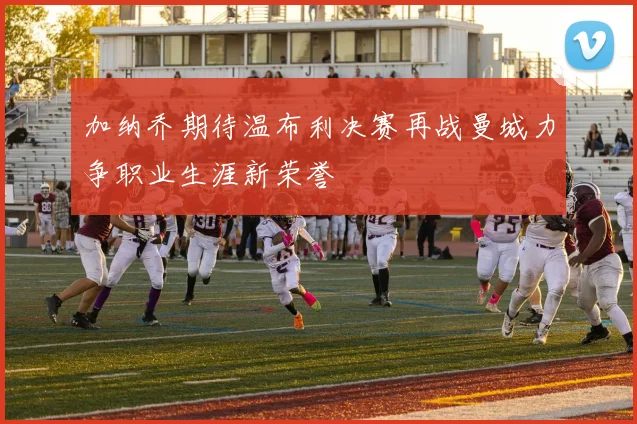 加纳乔期待温布利决赛再战曼城力争职业生涯新荣誉