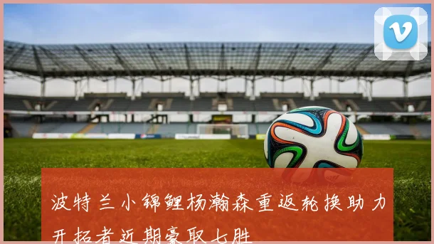 波特兰小锦鲤杨瀚森重返轮换助力开拓者近期豪取七胜