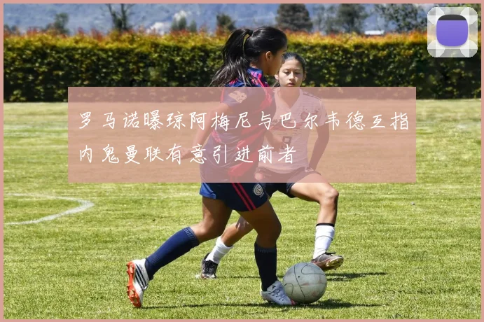 罗马诺曝琼阿梅尼与巴尔韦德互指内鬼曼联有意引进前者