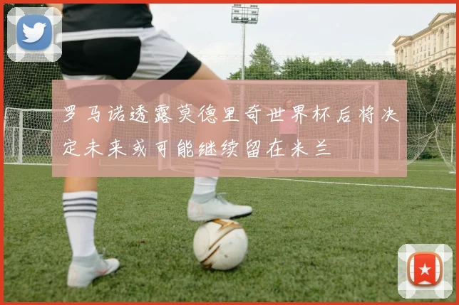 罗马诺透露莫德里奇世界杯后将决定未来或可能继续留在米兰