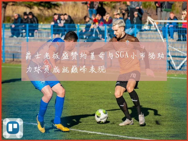 爵士老板盛赞约基奇与SGA小市场助力球员成就巅峰表现