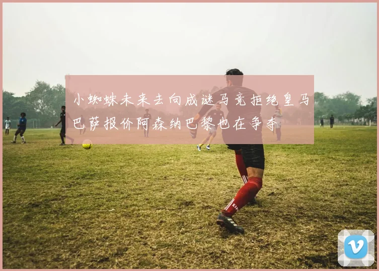 小蜘蛛未来去向成谜马竞拒绝皇马巴萨报价阿森纳巴黎也在争夺