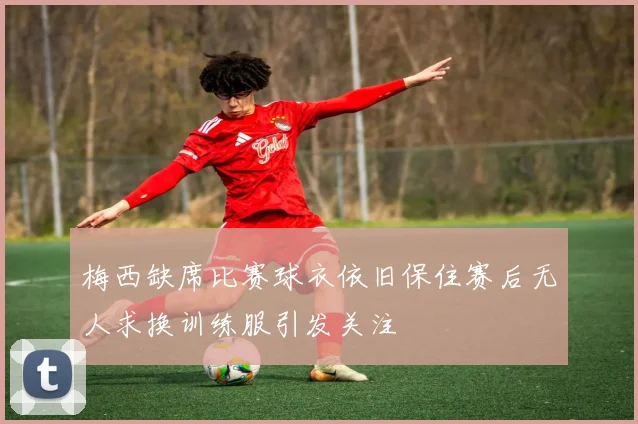 梅西缺席比赛球衣依旧保住赛后无人求换训练服引发关注