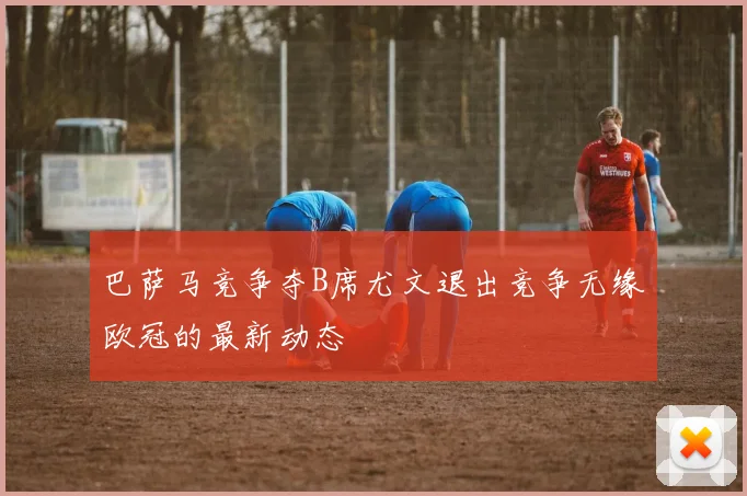 巴萨马竞争夺B席尤文退出竞争无缘欧冠的最新动态