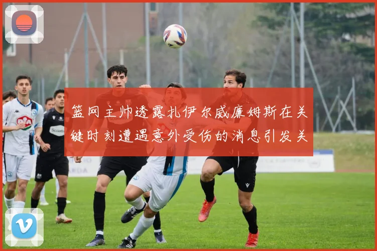 篮网主帅透露扎伊尔威廉姆斯在关键时刻遭遇意外受伤的消息引发关注