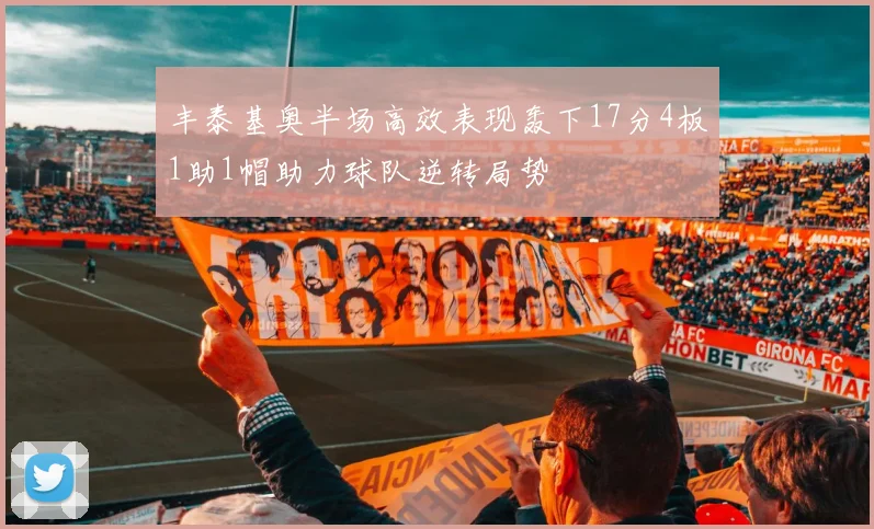丰泰基奥半场高效表现轰下17分4板1助1帽助力球队逆转局势
