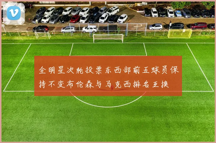 全明星次轮投票东西部前五球员保持不变布伦森与马克西排名互换