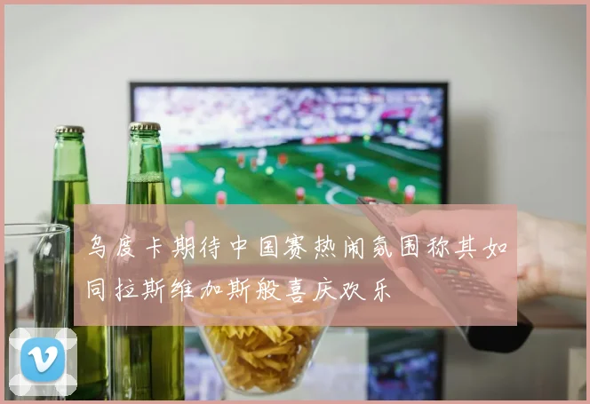 乌度卡期待中国赛热闹氛围称其如同拉斯维加斯般喜庆欢乐